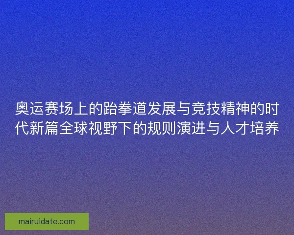 奥运赛场上的跆拳道发展与竞技精神的时代新篇全球视野下的规则演进与人才培养