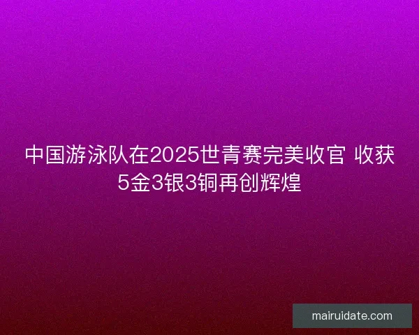 中国游泳队在2025世青赛完美收官 收获5金3银3铜再创辉煌