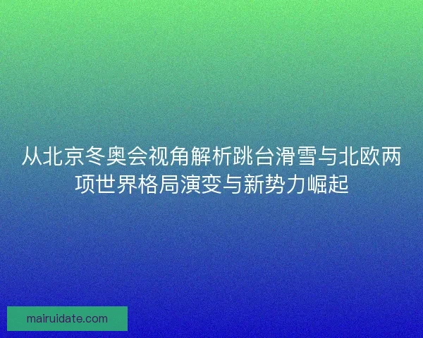 从北京冬奥会视角解析跳台滑雪与北欧两项世界格局演变与新势力崛起