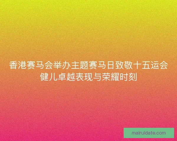 香港赛马会举办主题赛马日致敬十五运会健儿卓越表现与荣耀时刻