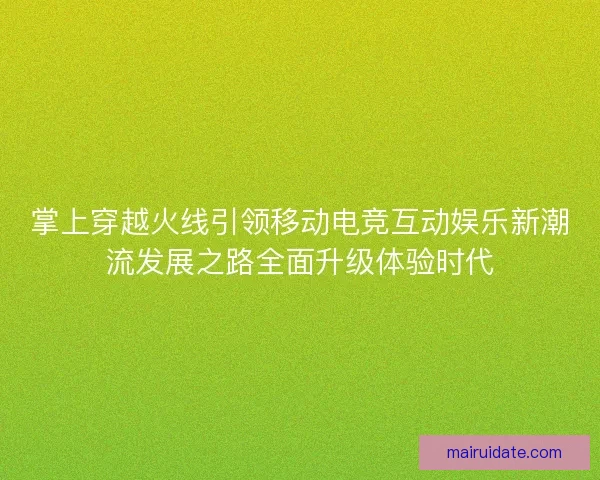 掌上穿越火线引领移动电竞互动娱乐新潮流发展之路全面升级体验时代