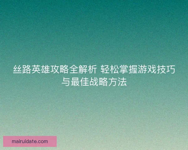 丝路英雄攻略全解析 轻松掌握游戏技巧与最佳战略方法