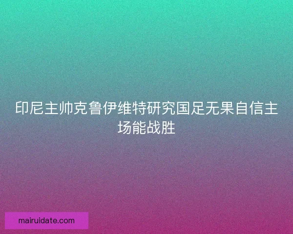 印尼主帅克鲁伊维特研究国足无果自信主场能战胜
