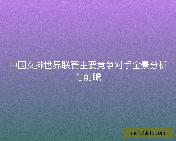 中国女排世界联赛主要竞争对手全景分析与前瞻