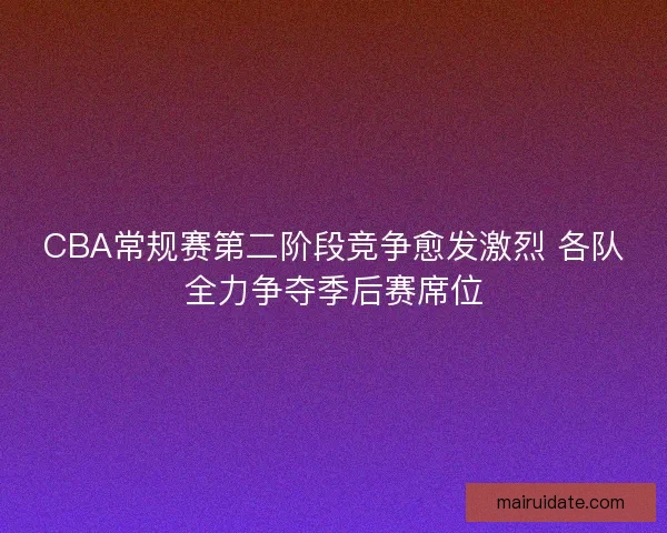 CBA常规赛第二阶段竞争愈发激烈 各队全力争夺季后赛席位